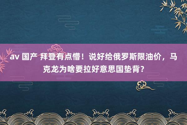 av 国产 拜登有点懵！说好给俄罗斯限油价，马克龙为啥要拉好意思国垫背？