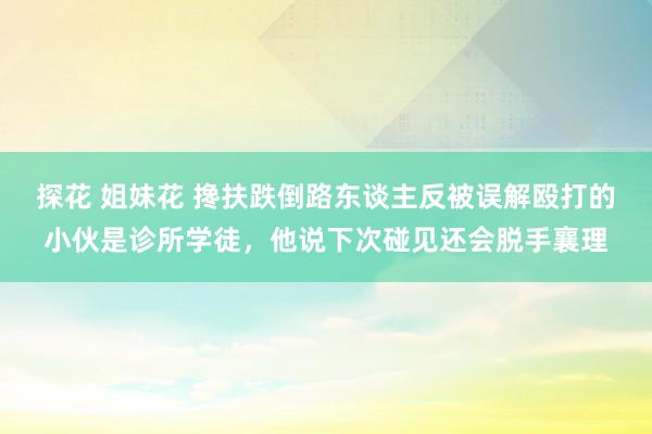 探花 姐妹花 搀扶跌倒路东谈主反被误解殴打的小伙是诊所学徒，他说下次碰见还会脱手襄理