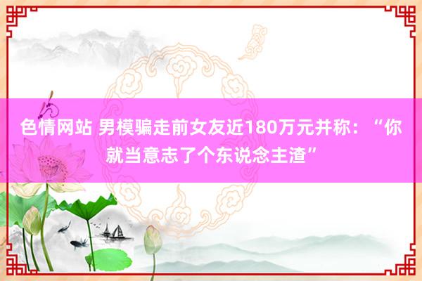 色情网站 男模骗走前女友近180万元并称：“你就当意志了个东说念主渣”