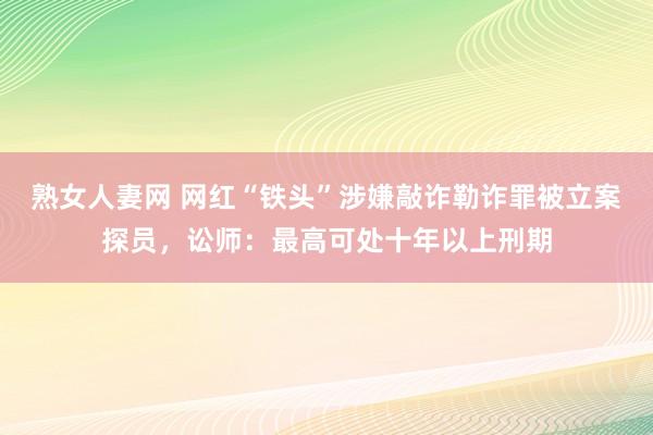 熟女人妻网 网红“铁头”涉嫌敲诈勒诈罪被立案探员，讼师：最高可处十年以上刑期