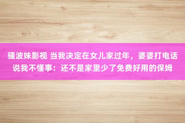 骚波妹影视 当我决定在女儿家过年，婆婆打电话说我不懂事：还不是家里少了免费好用的保姆