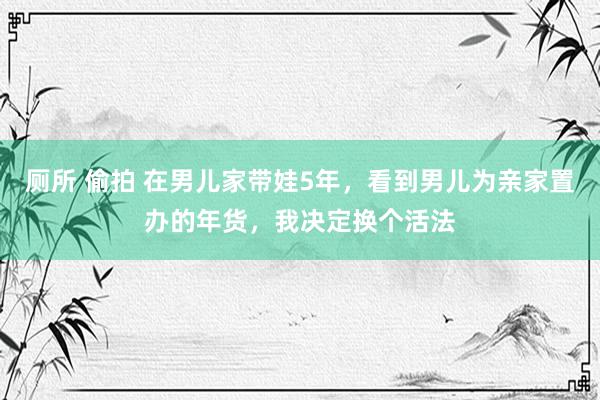 厕所 偷拍 在男儿家带娃5年，看到男儿为亲家置办的年货，我决定换个活法