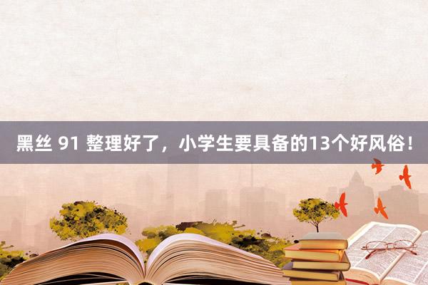 黑丝 91 整理好了，小学生要具备的13个好风俗！