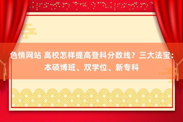 色情网站 高校怎样提高登科分数线？三大法宝：本硕博班、双学位、新专科