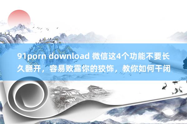 91porn download 微信这4个功能不要长久翻开，容易败露你的狡饰，教你如何干闭