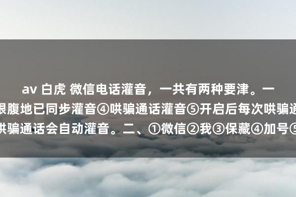 av 白虎 微信电话灌音，一共有两种要津。一、①灌音机②斥地③断根腹地已同步灌音④哄骗通话灌音⑤开启后每次哄骗通话会自动灌音。二、①微信②我③保藏④加号⑤再点加号⑥小发话器