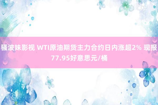 骚波妹影视 WTI原油期货主力合约日内涨超2% 现报77.95好意思元/桶