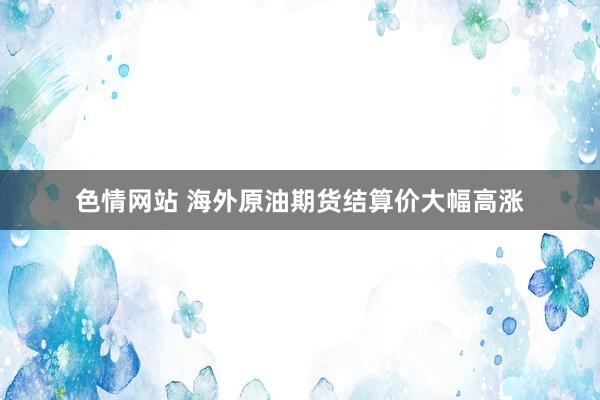 色情网站 海外原油期货结算价大幅高涨