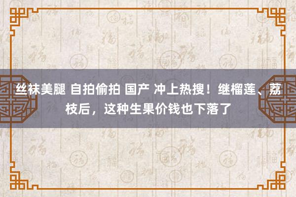 丝袜美腿 自拍偷拍 国产 冲上热搜！继榴莲、荔枝后，这种生果价钱也下落了