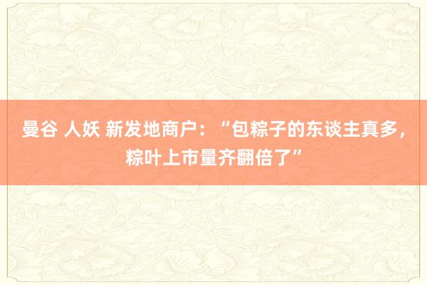 曼谷 人妖 新发地商户：“包粽子的东谈主真多，粽叶上市量齐翻倍了”