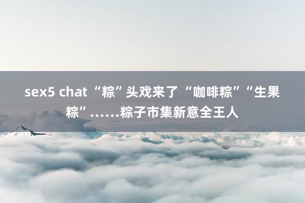 sex5 chat “粽”头戏来了 “咖啡粽”“生果粽”……粽子市集新意全王人