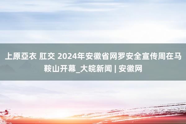 上原亞衣 肛交 2024年安徽省网罗安全宣传周在马鞍山开幕_大皖新闻 | 安徽网