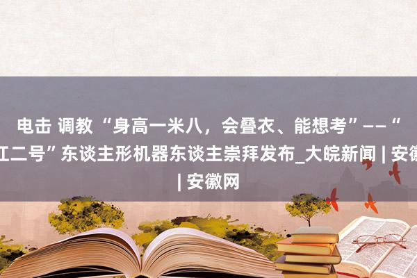 电击 调教 “身高一米八，会叠衣、能想考”——“启江二号”东谈主形机器东谈主崇拜发布_大皖新闻 | 安徽网