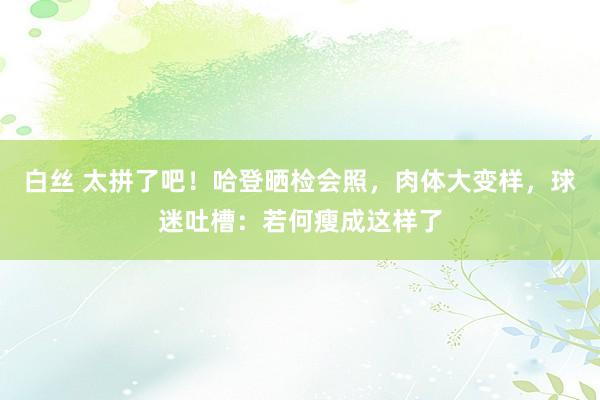 白丝 太拼了吧！哈登晒检会照，肉体大变样，球迷吐槽：若何瘦成这样了