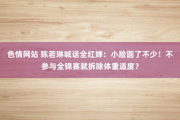 色情网站 陈若琳喊话全红婵：小脸圆了不少！不参与全锦赛就拆除体重适度？