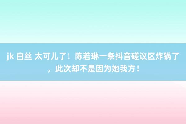 jk 白丝 太可儿了！陈若琳一条抖音磋议区炸锅了，此次却不是因为她我方！