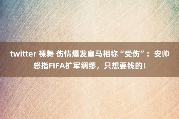 twitter 裸舞 伤情爆发皇马相称“受伤”：安帅怒指FIFA扩军绸缪，只想要钱的！