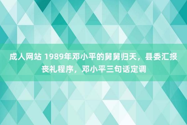 成人网站 1989年邓小平的舅舅归天，县委汇报丧礼程序，邓小平三句话定调