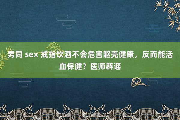 男同 sex 戒指饮酒不会危害躯壳健康，反而能活血保健？医师辟谣