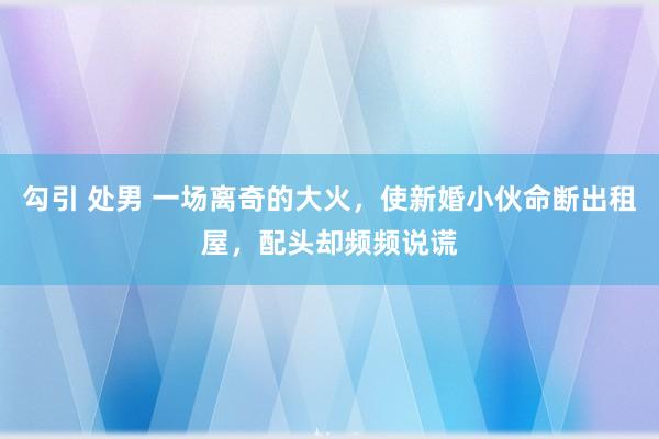 勾引 处男 一场离奇的大火，使新婚小伙命断出租屋，配头却频频说谎