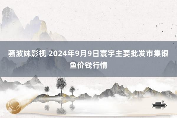 骚波妹影视 2024年9月9日寰宇主要批发市集银鱼价钱行情