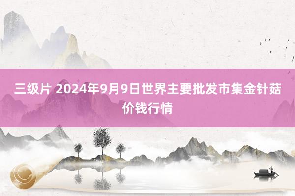 三级片 2024年9月9日世界主要批发市集金针菇价钱行情