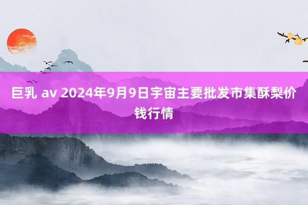 巨乳 av 2024年9月9日宇宙主要批发市集酥梨价钱行情