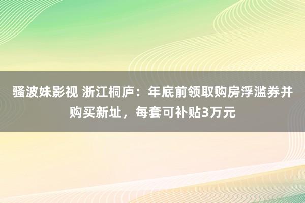 骚波妹影视 浙江桐庐：年底前领取购房浮滥券并购买新址，每套可补贴3万元