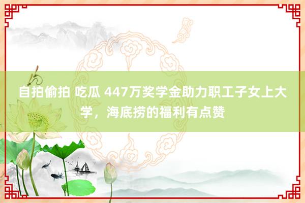 自拍偷拍 吃瓜 447万奖学金助力职工子女上大学，海底捞的福利有点赞