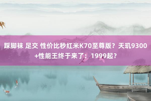 踩脚袜 足交 性价比秒红米K70至尊版？天玑9300+性能王终于来了：1999起？