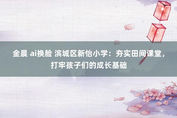 金晨 ai换脸 滨城区新怡小学：夯实田间课堂，打牢孩子们的成长基础