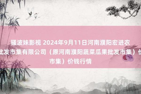 骚波妹影视 2024年9月11日河南濮阳宏进农副居品批发市集有限公司（原河南濮阳蔬菜瓜果批发市集）价钱行情