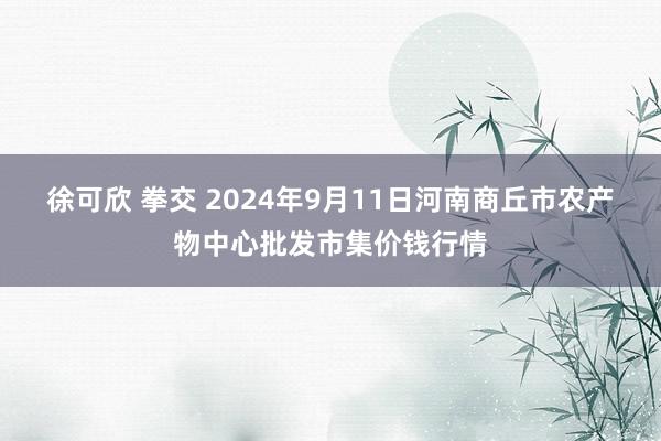 徐可欣 拳交 2024年9月11日河南商丘市农产物中心批发市集价钱行情