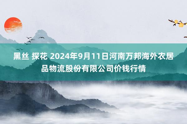 黑丝 探花 2024年9月11日河南万邦海外农居品物流股份有限公司价钱行情