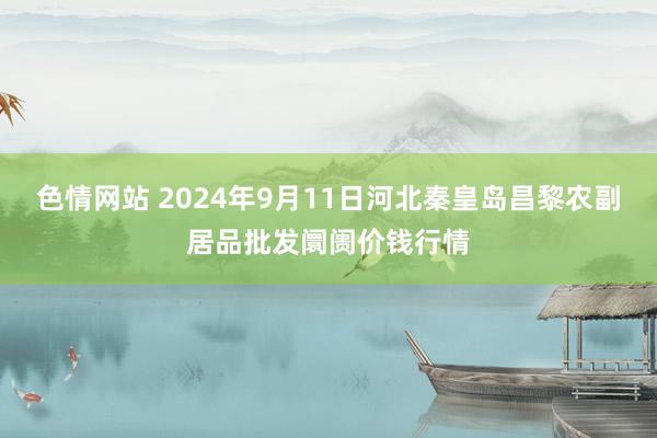 色情网站 2024年9月11日河北秦皇岛昌黎农副居品批发阛阓价钱行情