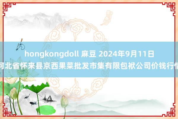 hongkongdoll 麻豆 2024年9月11日河北省怀来县京西果菜批发市集有限包袱公司价钱行情