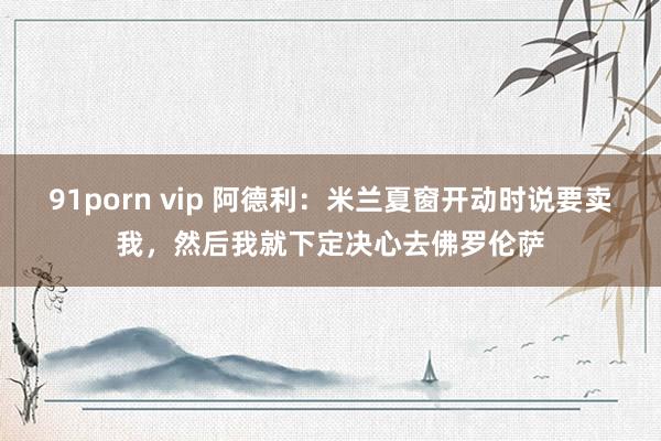 91porn vip 阿德利：米兰夏窗开动时说要卖我，然后我就下定决心去佛罗伦萨