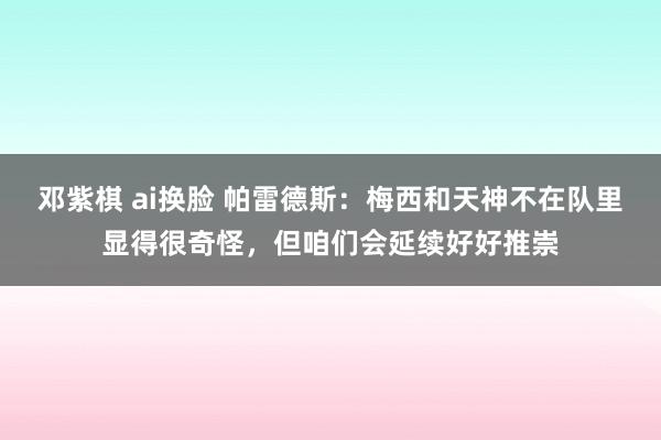 邓紫棋 ai换脸 帕雷德斯：梅西和天神不在队里显得很奇怪，但咱们会延续好好推崇