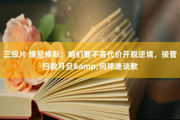 三级片 维尼修斯：咱们要不吝代价开脱逆境，接管扫数月旦&向球迷谈歉