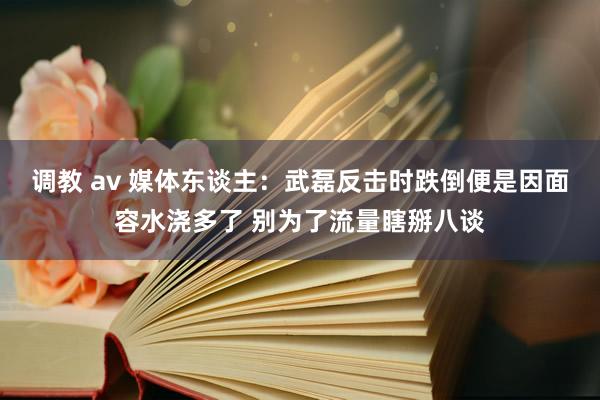 调教 av 媒体东谈主：武磊反击时跌倒便是因面容水浇多了 别为了流量瞎掰八谈