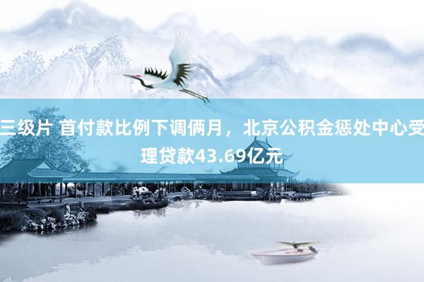 三级片 首付款比例下调俩月，北京公积金惩处中心受理贷款43.69亿元