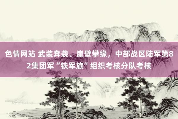 色情网站 武装奔袭、崖壁攀缘，中部战区陆军第82集团军“铁军旅”组织考核分队考核