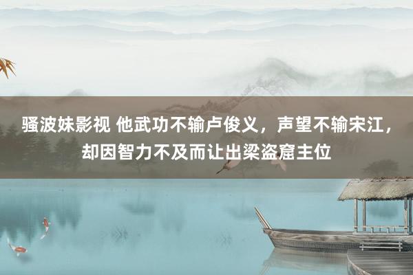 骚波妹影视 他武功不输卢俊义，声望不输宋江，却因智力不及而让出梁盗窟主位