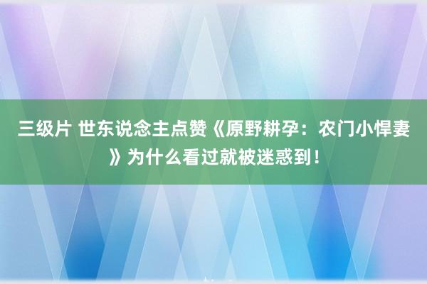 三级片 世东说念主点赞《原野耕孕：农门小悍妻》为什么看过就被迷惑到！