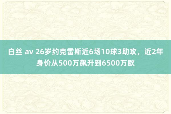 白丝 av 26岁约克雷斯近6场10球3助攻，近2年身价从500万飙升到6500万欧