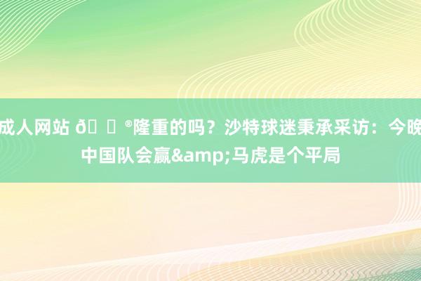 成人网站 😮隆重的吗？沙特球迷秉承采访：今晚中国队会赢&马虎是个平局