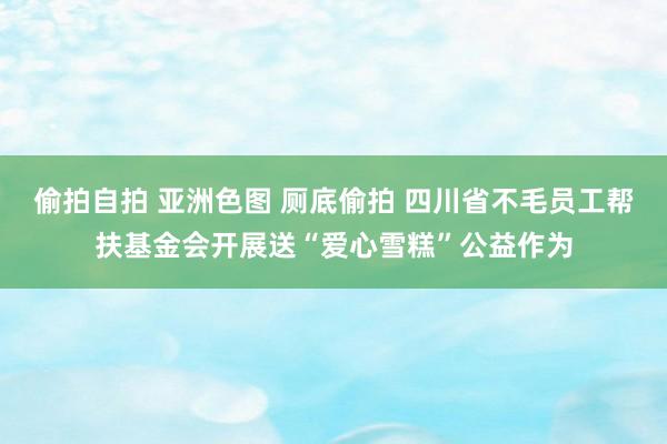 偷拍自拍 亚洲色图 厕底偷拍 四川省不毛员工帮扶基金会开展送“爱心雪糕”公益作为