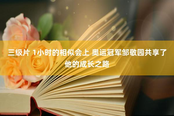 三级片 1小时的相似会上 奥运冠军邹敬园共享了他的成长之路