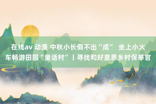 在线av 动漫 中秋小长假不出“成”  坐上小火车畅游田园“童话村”丨寻找和好意思乡村保举官