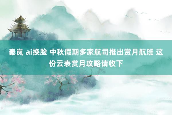 秦岚 ai换脸 中秋假期多家航司推出赏月航班 这份云表赏月攻略请收下